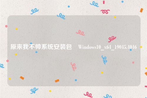 原来我不帅系统安装包​Windows10_x64_19045.4046